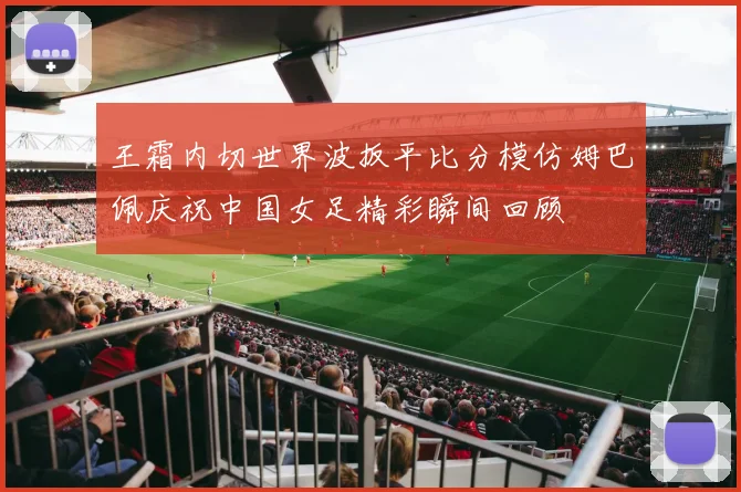 王霜内切世界波扳平比分模仿姆巴佩庆祝中国女足精彩瞬间回顾
