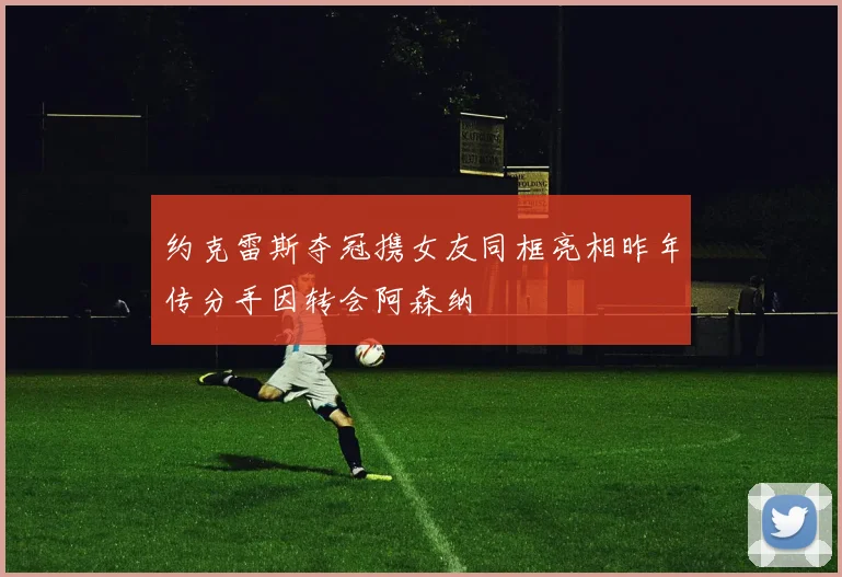 约克雷斯夺冠携女友同框亮相昨年传分手因转会阿森纳