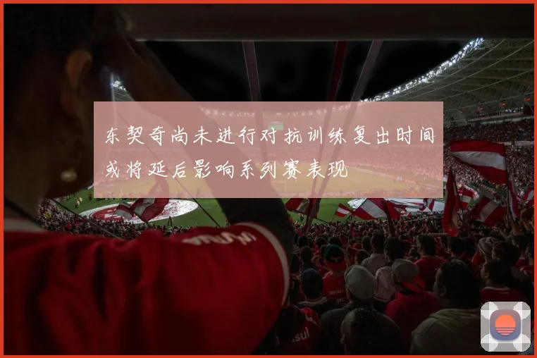 东契奇尚未进行对抗训练复出时间或将延后影响系列赛表现