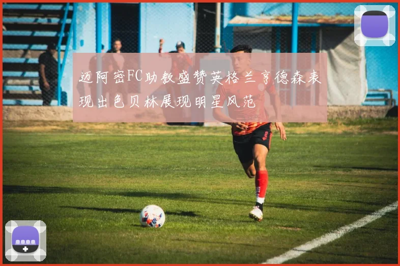 迈阿密FC助教盛赞英格兰亨德森表现出色贝林展现明星风范