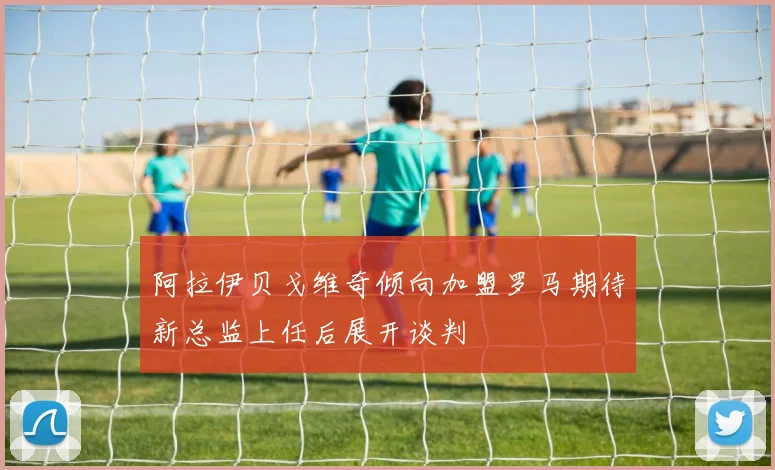 阿拉伊贝戈维奇倾向加盟罗马期待新总监上任后展开谈判