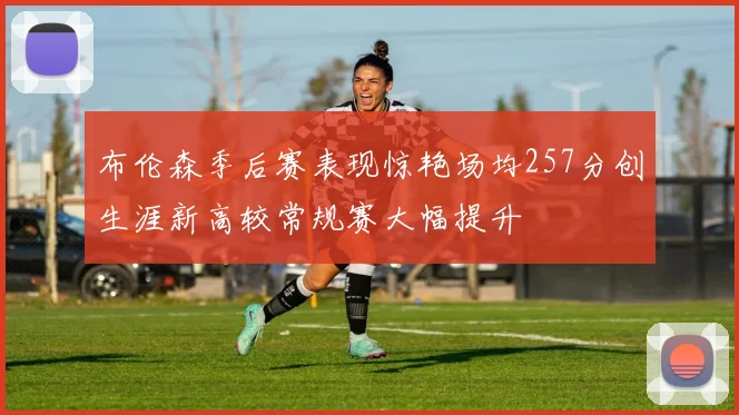 布伦森季后赛表现惊艳场均257分创生涯新高较常规赛大幅提升