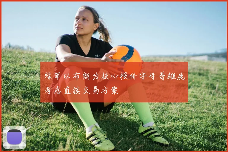 绿军以布朗为核心报价字母哥雄鹿考虑直接交易方案