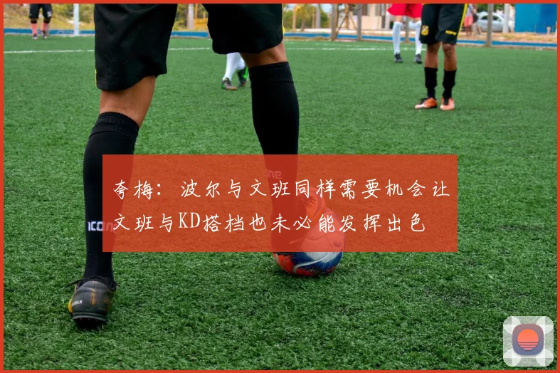 夸梅：波尔与文班同样需要机会让文班与KD搭档也未必能发挥出色