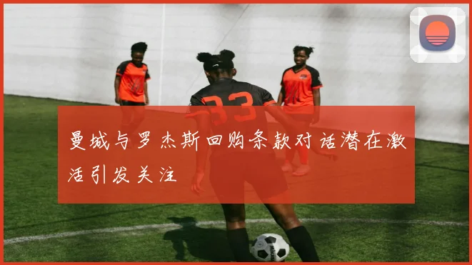 曼城与罗杰斯回购条款对话潜在激活引发关注