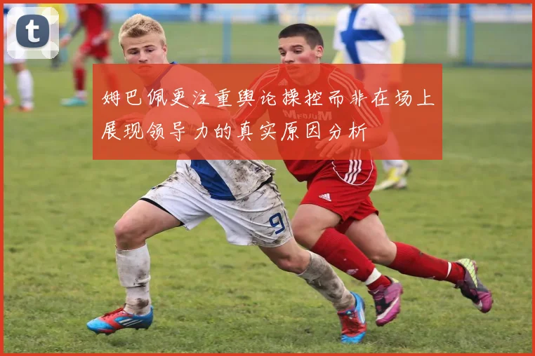 姆巴佩更注重舆论操控而非在场上展现领导力的真实原因分析