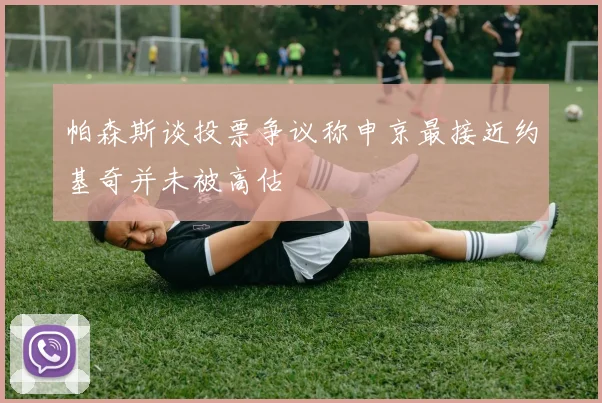 帕森斯谈投票争议称申京最接近约基奇并未被高估