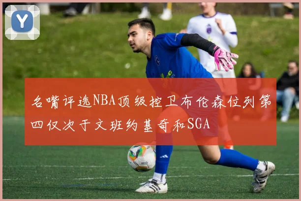 名嘴评选NBA顶级控卫布伦森位列第四仅次于文班约基奇和SGA