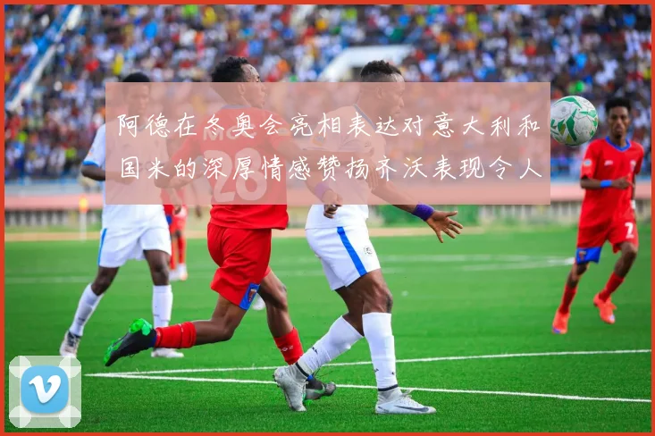 阿德在冬奥会亮相表达对意大利和国米的深厚情感赞扬齐沃表现令人惊喜
