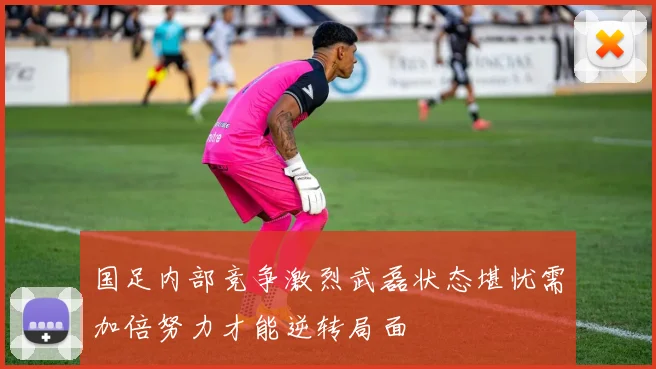 国足内部竞争激烈武磊状态堪忧需加倍努力才能逆转局面