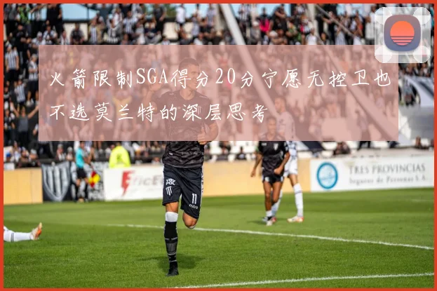 火箭限制SGA得分20分宁愿无控卫也不选莫兰特的深层思考