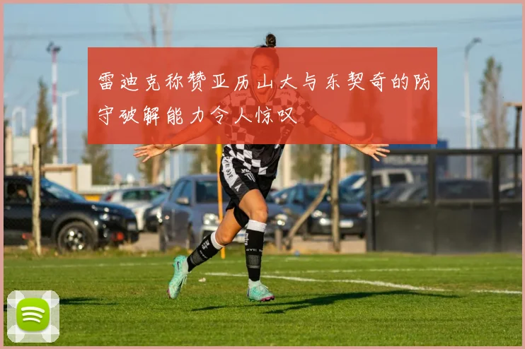 雷迪克称赞亚历山大与东契奇的防守破解能力令人惊叹
