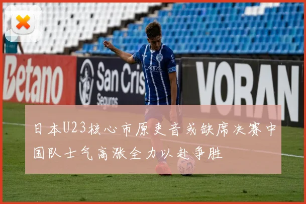 日本U23核心市原吏音或缺席决赛中国队士气高涨全力以赴争胜