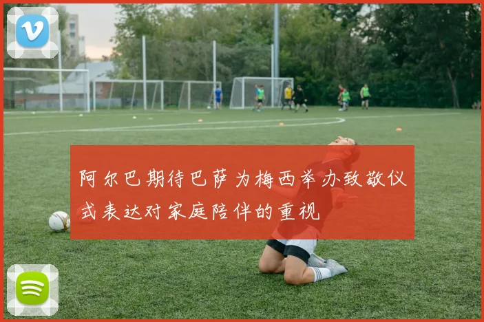 阿尔巴期待巴萨为梅西举办致敬仪式表达对家庭陪伴的重视